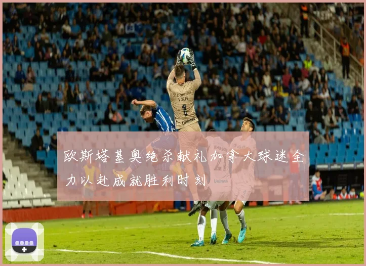 欧斯塔基奥绝杀献礼加拿大球迷全力以赴成就胜利时刻